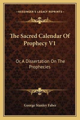 The Sacred Calendar of Prophecy V1: Or, a Dissertation on the Prophecies by Faber, George Stanley