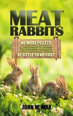 Meat Rabbits: No More Pellets, a Beginner's Guide to Raising Rabbits with Natural Feeds at Little to No Cost. by M. Max, John