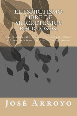 El ESPIRITISMO libre de sincretismos religiosos.: Una guía para saber lo que es y no es el Espiritismo; así como saber lo que son y no son los espirit by Arroyo, Jose E.