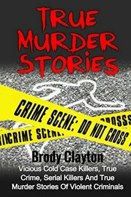 True Murder Stories: Vicious Cold Case Killers, True Crime, Serial Killers And True Murder Stories Of Violent Criminals by Clayton, Brody