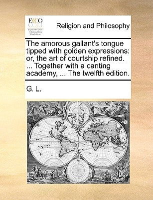 The Amorous Gallant's Tongue Tipped with Golden Expressions: Or, the Art of Courtship Refined. ... Together with a Canting Academy, ... the Twelfth Ed by G. L.