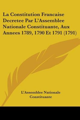 La Constitution Francaise Decretee Par L'Assemblee Nationale Constituante, Aux Annees 1789, 1790 Et 1791 (1791) by L'Assemblee Nationale Constituante