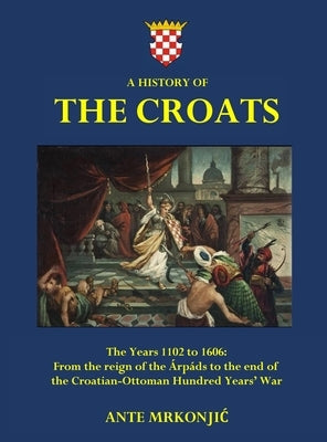 A History of The Croats - The Years 1102 to 1606: From the reign of the Árpáds to the end of the Croatian-Ottoman Hundred Years' War by Mrkonjic, Ante