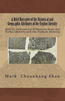 A Brief Narrative of the Historical and Geographic Attributes of the Uyghur Identity: And Its Substantial Difference from the Turkic Identity and the by Shan, Mark Chuanhang