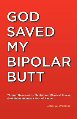 God Saved My Bipolar Butt: Though Ravaged by Mental and Physical Illness, God Made Me into a Man of Peace by Wenzler, Karrie