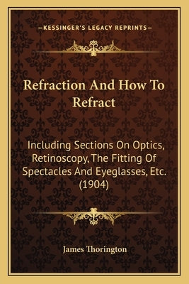 Refraction And How To Refract: Including Sections On Optics, Retinoscopy, The Fitting Of Spectacles And Eyeglasses, Etc. (1904) by Thorington, James