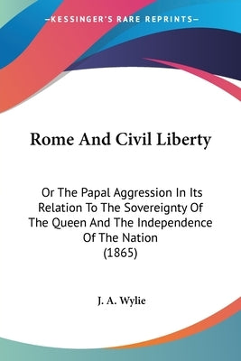 Rome And Civil Liberty: Or The Papal Aggression In Its Relation To The Sovereignty Of The Queen And The Independence Of The Nation (1865) by Wylie, J. A.