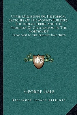 Upper Mississippi or Historical Sketches of the Mound-Builders, the Indian Tribes and the Progress of Civilization in the Northwest: From 1600 to the by Gale, George