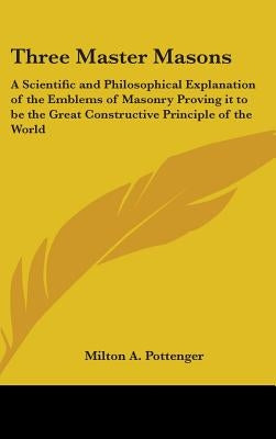 Three Master Masons: A Scientific and Philosophical Explanation of the Emblems of Masonry Proving it to be the Great Constructive Principle by Pottenger, Milton a.