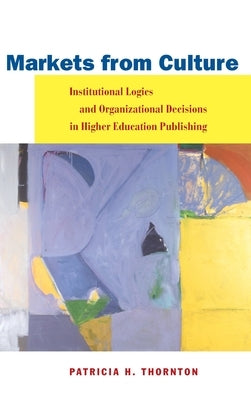 Markets from Culture: Institutional Logics and Organizational Decisions in Higher Education Publishing by Thornton, Patricia H.