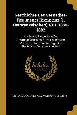 Geschichte Des Grenadier-Regiments Kronprinz (1. Ostpreussischen) Nr.1. 1869-1882: Als Zweite Fortsetzung Der Regimentsgeschichte Des Hauptmann Von De by Gallandi, Johannes