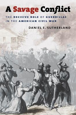 A Savage Conflict: The Decisive Role of Guerrillas in the American Civil War by Sutherland, Daniel E.