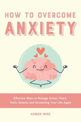 How to Overcome Anxiety: Effective Ways to Manage Stress, Fears, Panic Attacks and Reclaiming Your Life Again by Wise, Amber