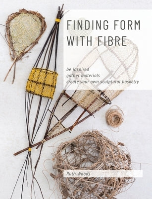 Finding Form with Fibre: be inspired, gather materials, and create your own sculptural basketry by Woods, Ruth