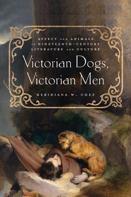 Victorian Dogs, Victorian Men: Affect and Animals in Nineteenth-Century Literature and Culture by Chez, Keridiana W.