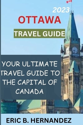 Ottawa travel guide 2023: Learning about Ottawa, the charming capital of Canada by Hernandez, Eric B.