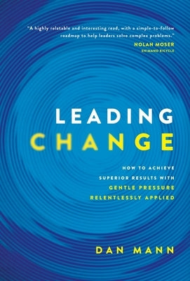 Leading Change: How to Achieve Superior Results with Gentle Pressure Relentlessly Applied by Mann, Dan
