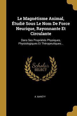 Le Magnétisme Animal, Étudié Sous Le Nom De Force Neurique, Rayonnante Et Circulante: Dans Ses Propriétés Physiques, Physiologiques Et Thérapeutiques. by Baréty, A.