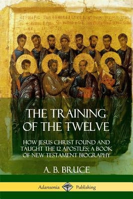 The Training of the Twelve: How Jesus Christ Found and Taught the 12 Apostles; A Book of New Testament Biography by Bruce, A. B.