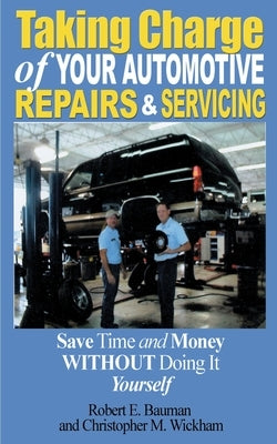 Taking Charge of Your Automotive Repairs and Servicing: Learning to Save Time and Money Getting It Done Right the First Time Without Doing It Yourself by Bauman, Robert E.