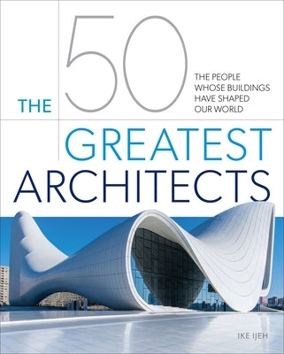 The 50 Greatest Architects: The People Whose Buildings Have Shaped Our World by Ijeh, Ike