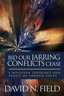 Bid Our Jarring Conflicts Cease: A Wesleyan Theology and Praxis of Church Unity by Field, David N.