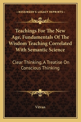 Teachings for the New Age, Fundamentals of the Wisdom Teaching Correlated with Semantic Science: Clear Thinking, a Treatise on Conscious Thinking by Vitvan