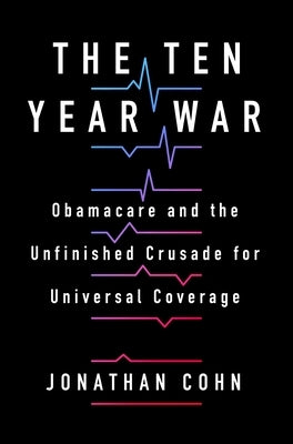 The Ten Year War: Obamacare and the Unfinished Crusade for Universal Coverage by Cohn, Jonathan