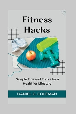 Fitness Hacks: Simple Tips and Tricks for a Healthier Lifestyle by Coleman, Daniel G.