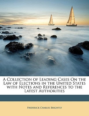 A Collection of Leading Cases On the Law of Elections in the United States with Notes and References to the Latest Authorities by Brightly, Frederick Charles