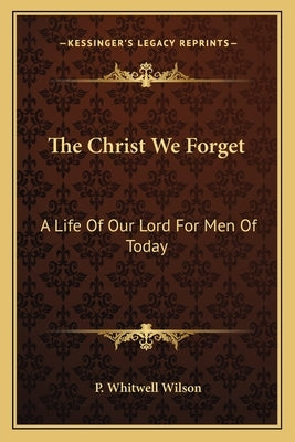 The Christ We Forget: A Life of Our Lord for Men of Today by Wilson, P. Whitwell