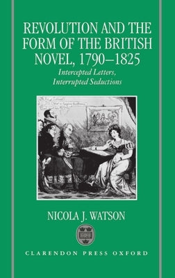 Revolution and the Form of the British Novel, 1790-1825: Intercepted Letters, Interrupted Seductions by Watson, Nicola J.
