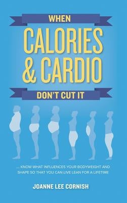 When Calories & Cardio Don't Cut It: Know what influences your body weight and shape so that you can live lean for a lifetime by Cornish, Joanne Lee