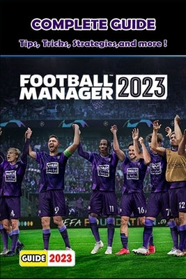 FOOTBALL MANAGER 2023 Complete Guide: Tips, Tricks, Strategies and More ! by Ora D Milton