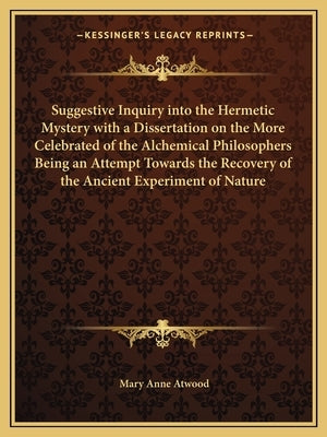 Suggestive Inquiry Into the Hermetic Mystery with a Dissertation on the More Celebrated of the Alchemical Philosophers Being an Attempt Towards the Re by Atwood, Mary Anne