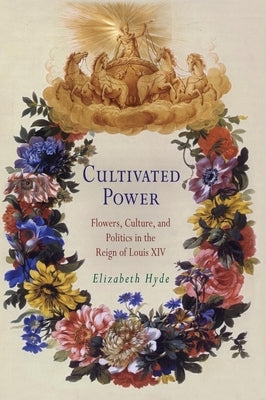 Cultivated Power: Flowers, Culture, and Politics in the Reign of Louis XIV by Hyde, Elizabeth