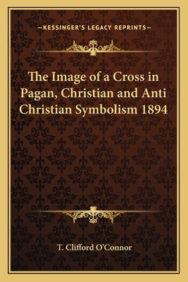 The Image of a Cross in Pagan, Christian and Anti Christian Symbolism 1894 by O'Connor, T. Clifford
