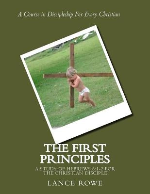 The First Principles: -A Study of Hebrews 6:1-2 For the Christian Disciple by Rowe, Lance