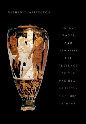 Ashes, Images, and Memories: The Presence of the War Dead in Fifth-Century Athens by Arrington, Nathan T.