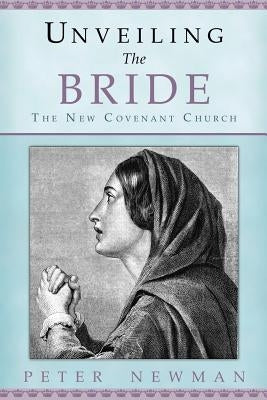 Unveiling The Bride: The New Covenant Church by Newman, Peter