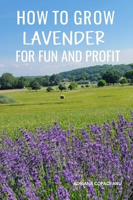 How to Grow Lavender for Fun and Profit: Lessons Learned from Planting Three Hundred Lavender Plants by Copaceanu, Adriana