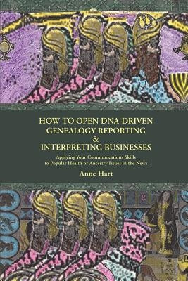 How to Open DNA-Driven Genealogy Reporting & Interpreting Businesses: Applying Your Communications Skills to Popular Health or Ancestry Issues in the by Hart, Anne