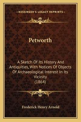 Petworth: A Sketch Of Its History And Antiquities, With Notices Of Objects Of Archaeological Interest In Its Vicinity (1864) by Arnold, Frederick Henry