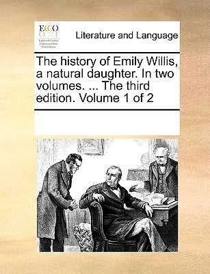 The History of Emily Willis, a Natural Daughter. in Two Volumes. ... the Third Edition. Volume 1 of 2 by Multiple Contributors