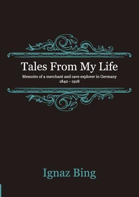 Tales From My Life - Memoirs of a merchant and cave explorer in Germany 1840-1918 by Bing, Ignaz
