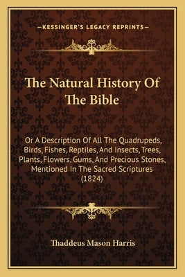 The Natural History of the Bible: Or a Description of All the Quadrupeds, Birds, Fishes, Reptiles, and Insects, Trees, Plants, Flowers, Gums, and Prec by Harris, Thaddeus Mason