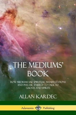 The Mediums' Book: How Mediums Use Spiritual Manifestations and Psychic Energy to Talk to Ghosts and Spirits by Kardec, Allan