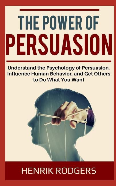 The Power of Persuasion: Understand the Psychology of Persuasion, Influence Human Behavior, and Get Others to Do What You Want by Rodgers, Henrik