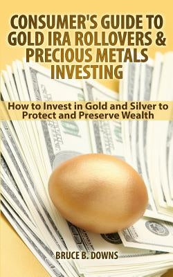 Consumer's Guide to Gold IRA Rollovers and Precious Metals Investing: How to Invest in Gold and Silver to Protect and Preserve Wealth by Downs, Bruce B.