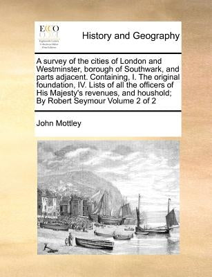 A survey of the cities of London and Westminster, borough of Southwark, and parts adjacent. Containing, I. The original foundation, IV. Lists of all t by Mottley, John